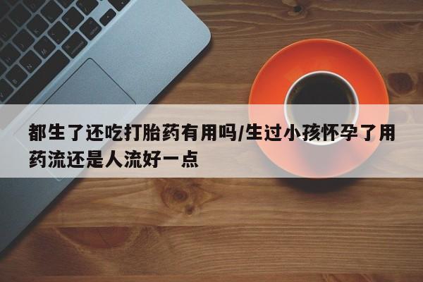 米非司酮网上药店微信都生了还吃打胎药有用吗/生过小孩怀孕了用药流还是人流好一点