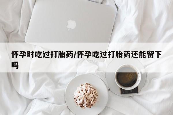 米非司酮网上药店微信怀孕时吃过打胎药/怀孕吃过打胎药还能留下吗