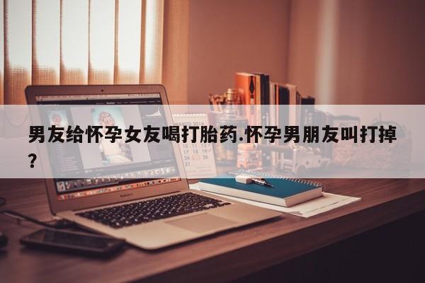 米非司酮网上药店微信男友给怀孕女友喝打胎药.怀孕男朋友叫打掉？
