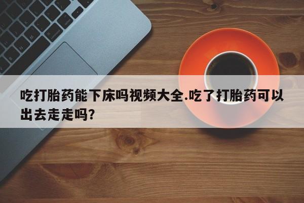 米非司酮网上药店微信吃打胎药能下床吗视频大全.吃了打胎药可以出去走走吗？