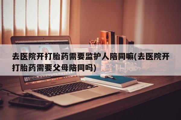 米非司酮网上药店微信去医院开打胎药需要监护人陪同嘛(去医院开打胎药需要父母陪同吗)