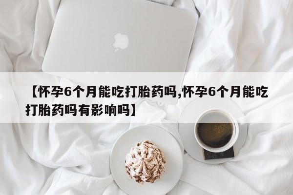 米非司酮网上药店微信【怀孕6个月能吃打胎药吗,怀孕6个月能吃打胎药吗有影响吗】