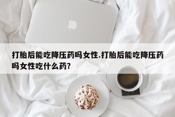 米非司酮网上药店微信打胎后能吃降压药吗女性.打胎后能吃降压药吗女性吃什么药？