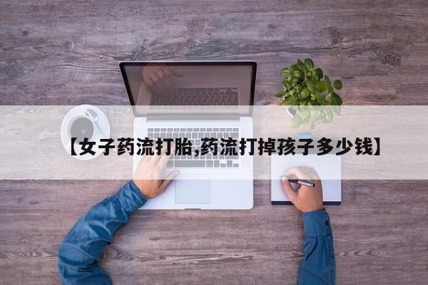 米非司酮网上药店微信【女子药流打胎,药流打掉孩子多少钱】