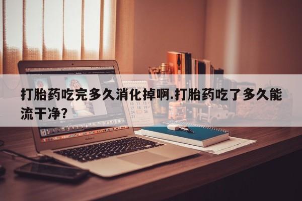 米非司酮网上药店微信打胎药吃完多久消化掉啊.打胎药吃了多久能流干净？