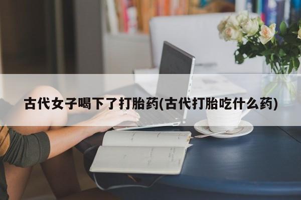 米非司酮网上药店微信古代女子喝下了打胎药(古代打胎吃什么药)