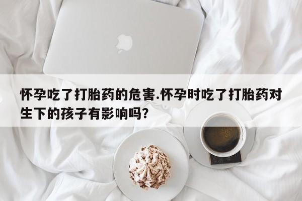 米非司酮网上药店微信怀孕吃了打胎药的危害.怀孕时吃了打胎药对生下的孩子有影响吗？