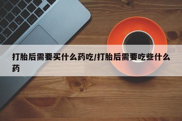 米非司酮网上药店微信打胎后需要买什么药吃/打胎后需要吃些什么药