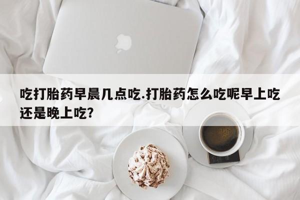 米非司酮网上药店微信吃打胎药早晨几点吃.打胎药怎么吃呢早上吃还是晚上吃？
