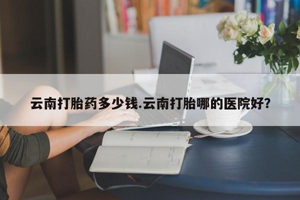 米非司酮网上药店微信云南打胎药多少钱.云南打胎哪的医院好？