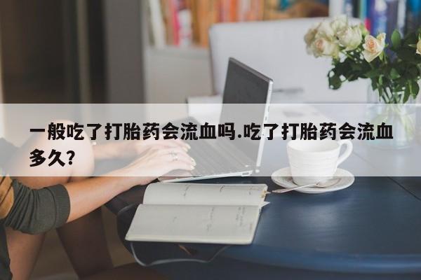 米非司酮网上药店微信一般吃了打胎药会流血吗.吃了打胎药会流血多久？