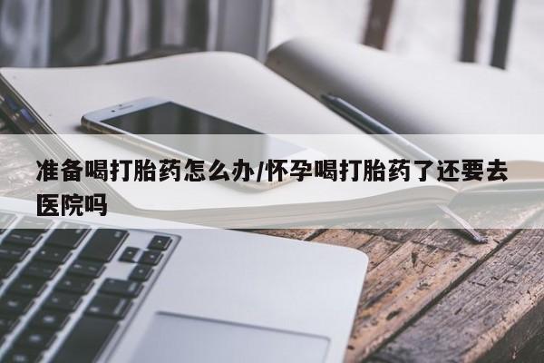 米非司酮网上药店微信准备喝打胎药怎么办/怀孕喝打胎药了还要去医院吗