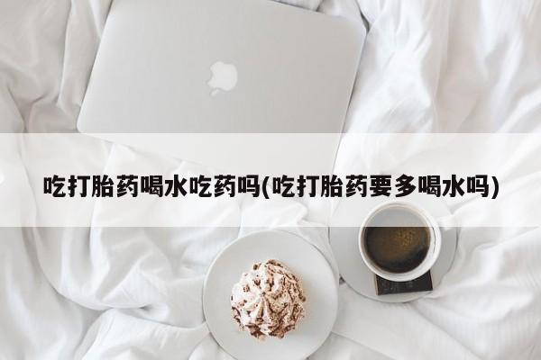 米非司酮网上药店微信吃打胎药喝水吃药吗(吃打胎药要多喝水吗)