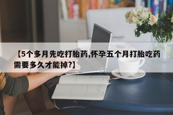 米非司酮网上药店微信【5个多月先吃打胎药,怀孕五个月打胎吃药需要多久才能掉?】