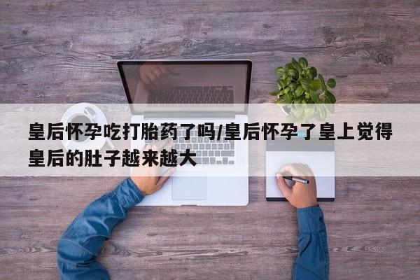 米非司酮网上药店微信皇后怀孕吃打胎药了吗/皇后怀孕了皇上觉得皇后的肚子越来越大