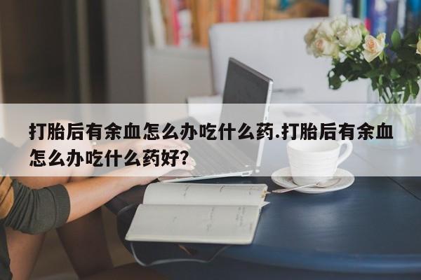 米非司酮网上药店微信打胎后有余血怎么办吃什么药.打胎后有余血怎么办吃什么药好?