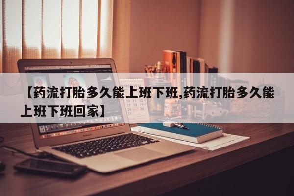 米非司酮网上药店微信【药流打胎多久能上班下班,药流打胎多久能上班下班回家】