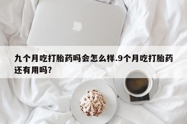 米非司酮网上药店微信九个月吃打胎药吗会怎么样.9个月吃打胎药还有用吗？