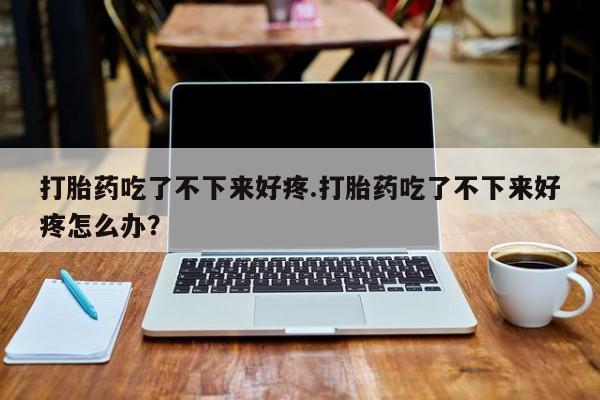 米非司酮网上药店微信打胎药吃了不下来好疼.打胎药吃了不下来好疼怎么办？