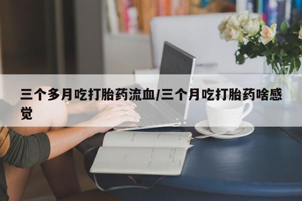 米非司酮网上药店微信三个多月吃打胎药流血/三个月吃打胎药啥感觉