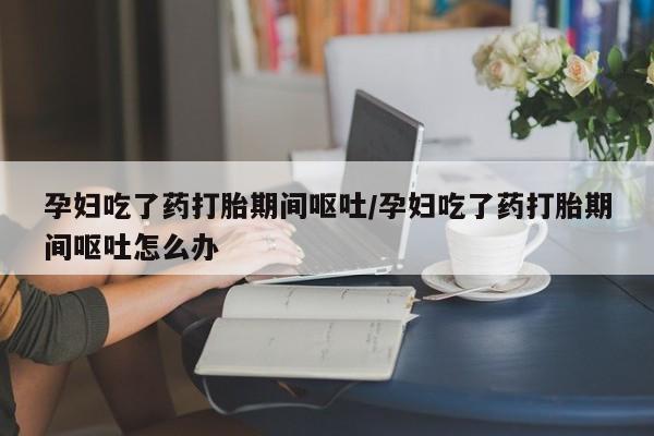 米非司酮网上药店微信孕妇吃了药打胎期间呕吐/孕妇吃了药打胎期间呕吐怎么办