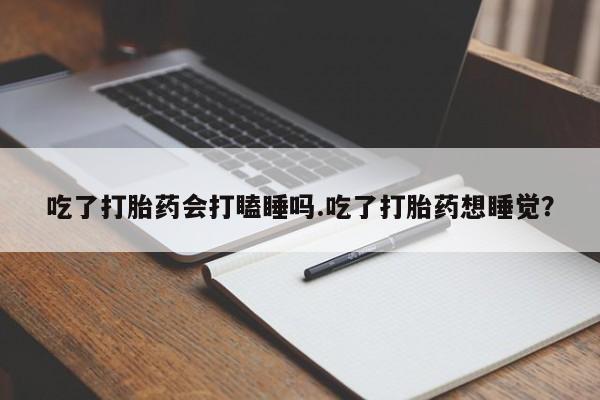 米非司酮网上药店微信吃了打胎药会打瞌睡吗.吃了打胎药想睡觉？