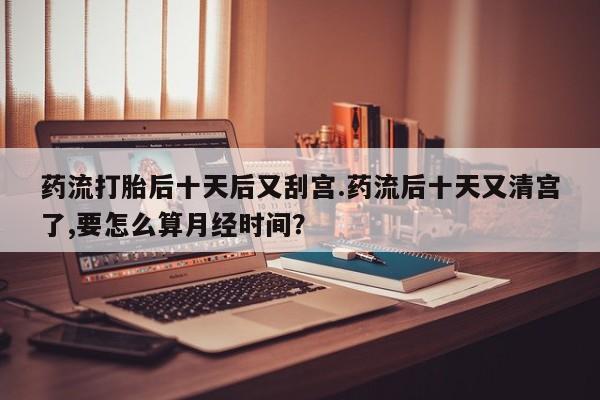 米非司酮网上药店微信药流打胎后十天后又刮宫.药流后十天又清宫了,要怎么算月经时间？