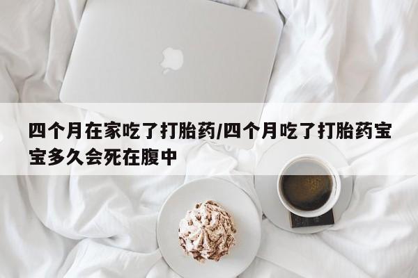 米非司酮网上药店微信四个月在家吃了打胎药/四个月吃了打胎药宝宝多久会死在腹中