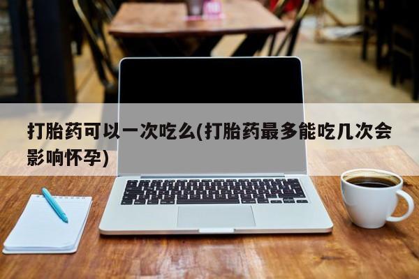 米非司酮网上药店微信打胎药可以一次吃么(打胎药最多能吃几次会影响怀孕)