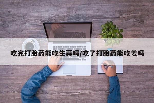 米非司酮网上药店微信吃完打胎药能吃生蒜吗/吃了打胎药能吃姜吗