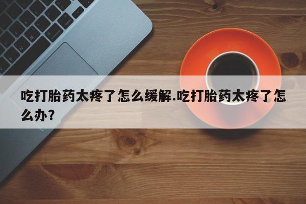 米非司酮网上药店微信吃打胎药太疼了怎么缓解.吃打胎药太疼了怎么办？