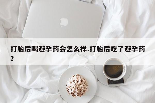 米非司酮网上药店微信打胎后喝避孕药会怎么样.打胎后吃了避孕药？